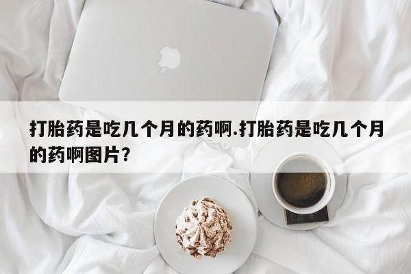 米非司酮购买渠道微信打胎药是吃几个月的药啊.打胎药是吃几个月的药啊图片？