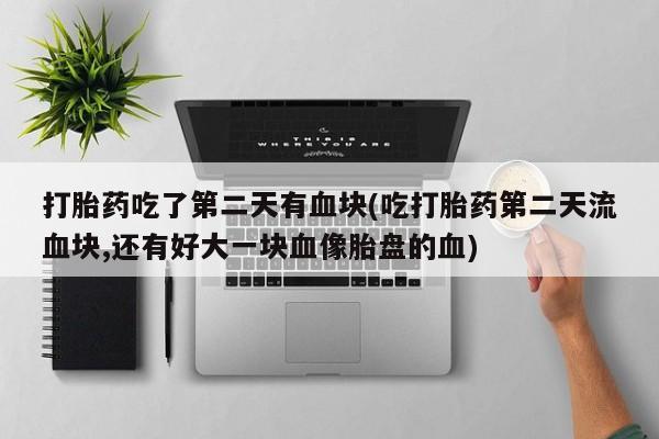 米非司酮购买渠道微信打胎药吃了第二天有血块(吃打胎药第二天流血块,还有好大一块血像胎盘的血)
