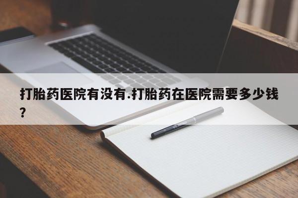 米非司酮购买渠道微信打胎药医院有没有.打胎药在医院需要多少钱？