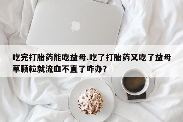 米非司酮购买渠道微信吃完打胎药能吃益母.吃了打胎药又吃了益母草颗粒就流血不直了咋办？