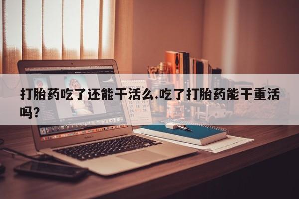 米非司酮购买渠道微信打胎药吃了还能干活么.吃了打胎药能干重活吗？