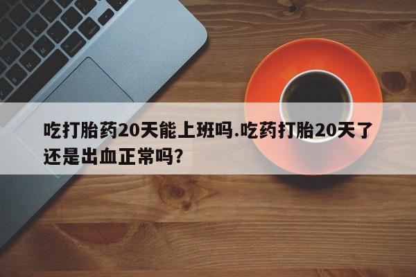 米非司酮购买渠道微信吃打胎药20天能上班吗.吃药打胎20天了还是出血正常吗？