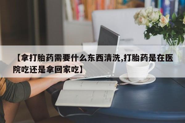 米非司酮购买渠道微信【拿打胎药需要什么东西清洗,打胎药是在医院吃还是拿回家吃】