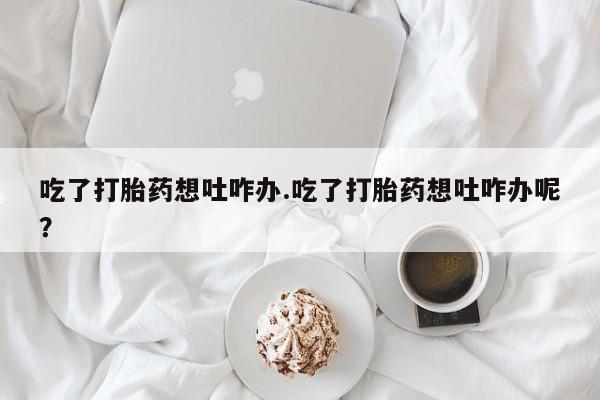 米非司酮购买渠道微信吃了打胎药想吐咋办.吃了打胎药想吐咋办呢？