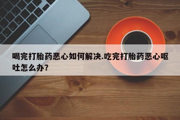 米非司酮购买渠道微信喝完打胎药恶心如何解决.吃完打胎药恶心呕吐怎么办？