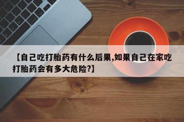 米非司酮购买渠道微信【自己吃打胎药有什么后果,如果自己在家吃打胎药会有多大危险?】