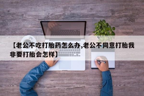 米非司酮购买渠道微信【老公不吃打胎药怎么办,老公不同意打胎我非要打胎会怎样】