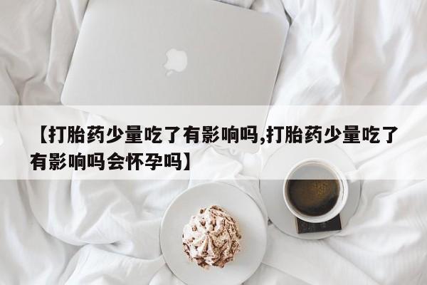 米非司酮购买渠道微信【打胎药少量吃了有影响吗,打胎药少量吃了有影响吗会怀孕吗】