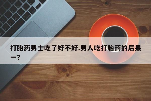 米非司酮购买渠道微信打胎药男士吃了好不好.男人吃打胎药的后果一？