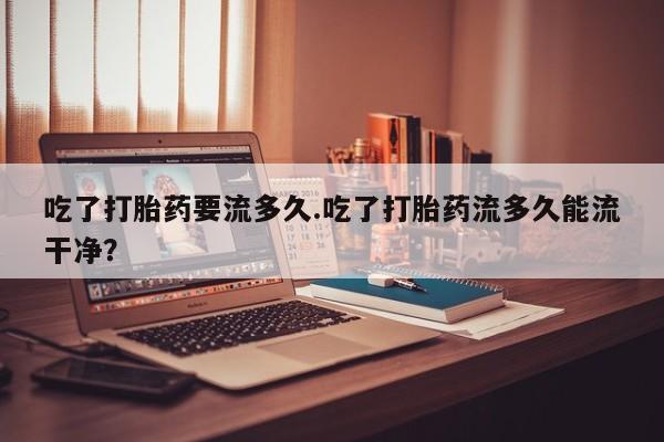 米非司酮购买渠道微信吃了打胎药要流多久.吃了打胎药流多久能流干净？