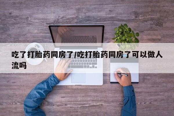 米非司酮购买渠道微信吃了打胎药同房了/吃打胎药同房了可以做人流吗