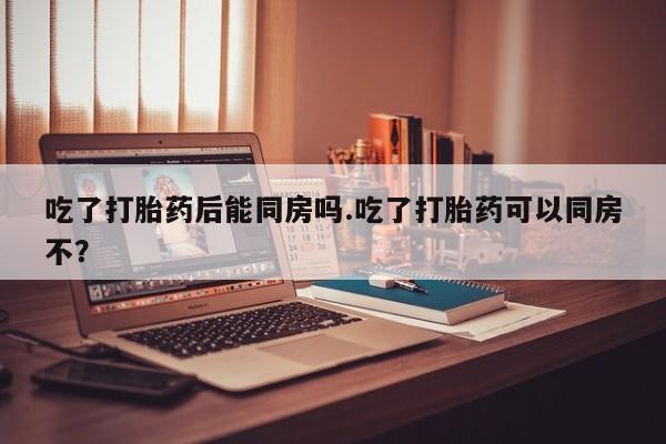 米非司酮购买渠道微信吃了打胎药后能同房吗.吃了打胎药可以同房不？