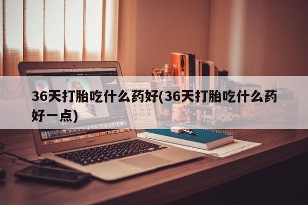 米非司酮购买渠道微信36天打胎吃什么药好(36天打胎吃什么药好一点)