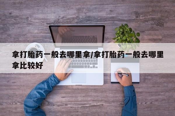 米非司酮购买渠道微信拿打胎药一般去哪里拿/拿打胎药一般去哪里拿比较好