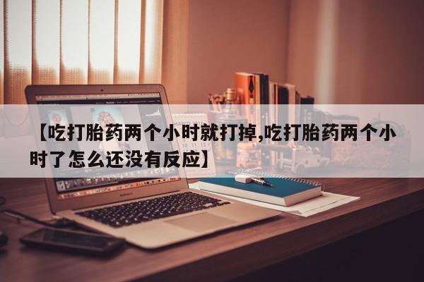 米非司酮购买渠道微信【吃打胎药两个小时就打掉,吃打胎药两个小时了怎么还没有反应】