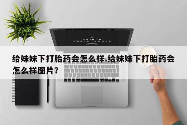 米非司酮购买渠道微信给妹妹下打胎药会怎么样.给妹妹下打胎药会怎么样图片？