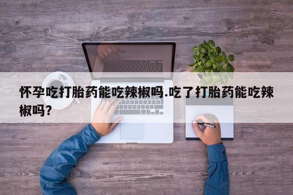 米非司酮购买渠道微信怀孕吃打胎药能吃辣椒吗.吃了打胎药能吃辣椒吗？