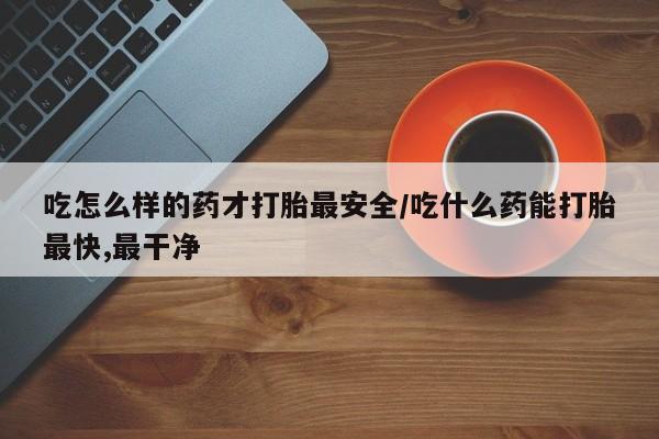 米非司酮购买渠道微信吃怎么样的药才打胎最安全/吃什么药能打胎最快,最干净