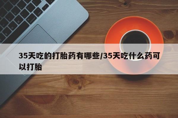 米非司酮购买渠道微信35天吃的打胎药有哪些/35天吃什么药可以打胎