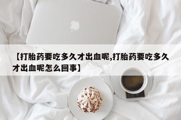 米非司酮购买渠道微信【打胎药要吃多久才出血呢,打胎药要吃多久才出血呢怎么回事】