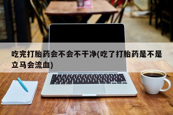 米非司酮购买渠道微信吃完打胎药会不会不干净(吃了打胎药是不是立马会流血)
