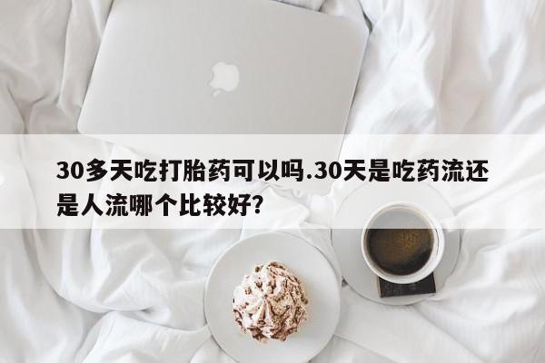 米非司酮购买渠道微信30多天吃打胎药可以吗.30天是吃药流还是人流哪个比较好？