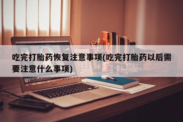 米非司酮购买渠道微信吃完打胎药恢复注意事项(吃完打胎药以后需要注意什么事项)