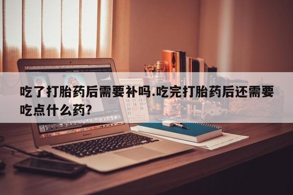 米非司酮购买渠道微信吃了打胎药后需要补吗.吃完打胎药后还需要吃点什么药？