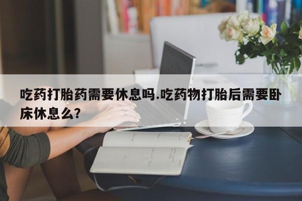 米非司酮购买渠道微信吃药打胎药需要休息吗.吃药物打胎后需要卧床休息么？