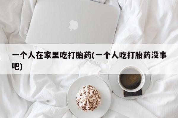 米非司酮购买渠道微信一个人在家里吃打胎药(一个人吃打胎药没事吧)