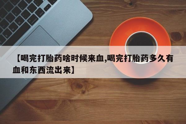 米非司酮购买渠道微信【喝完打胎药啥时候来血,喝完打胎药多久有血和东西流出来】