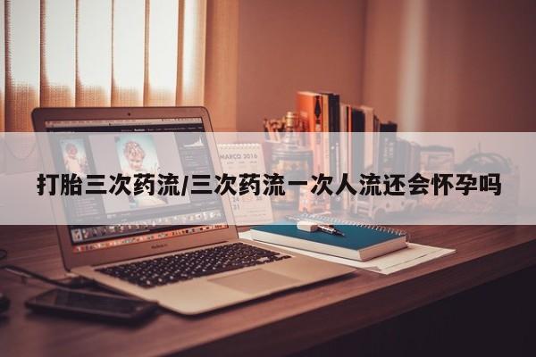 米非司酮购买渠道微信打胎三次药流/三次药流一次人流还会怀孕吗
