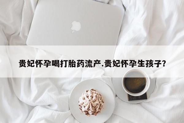 米非司酮购买渠道微信贵妃怀孕喝打胎药流产.贵妃怀孕生孩子？