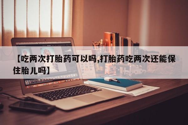 米非司酮购买渠道微信【吃两次打胎药可以吗,打胎药吃两次还能保住胎儿吗】