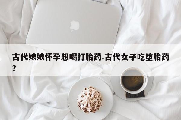 米非司酮购买渠道微信古代娘娘怀孕想喝打胎药.古代女子吃堕胎药？