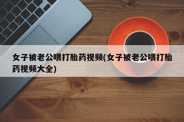 米非司酮购买渠道微信女子被老公喂打胎药视频(女子被老公喂打胎药视频大全)