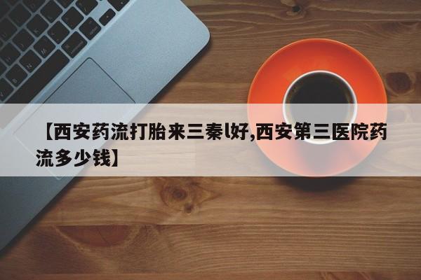 米非司酮购买渠道微信【西安药流打胎来三秦l好,西安第三医院药流多少钱】