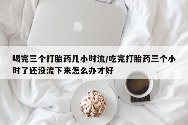 米非司酮购买渠道微信喝完三个打胎药几小时流/吃完打胎药三个小时了还没流下来怎么办才好