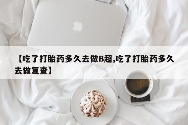 米非司酮购买渠道微信【吃了打胎药多久去做B超,吃了打胎药多久去做复查】