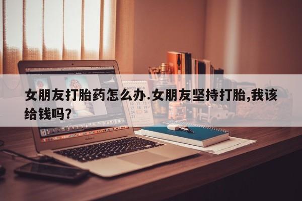米非司酮购买渠道微信女朋友打胎药怎么办.女朋友坚持打胎,我该给钱吗?