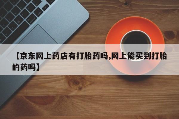 米非司酮购买渠道微信【京东网上药店有打胎药吗,网上能买到打胎的药吗】