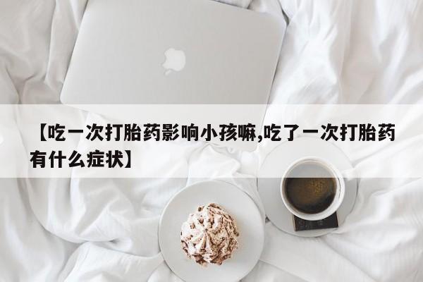 米非司酮购买渠道微信【吃一次打胎药影响小孩嘛,吃了一次打胎药有什么症状】
