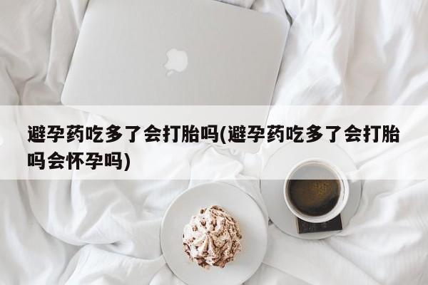 米非司酮购买渠道微信避孕药吃多了会打胎吗(避孕药吃多了会打胎吗会怀孕吗)