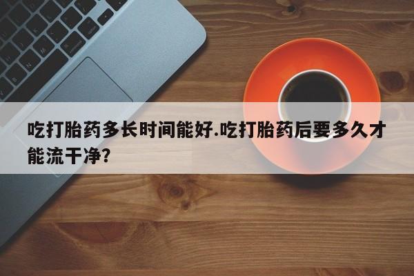 米非司酮购买渠道微信吃打胎药多长时间能好.吃打胎药后要多久才能流干净？