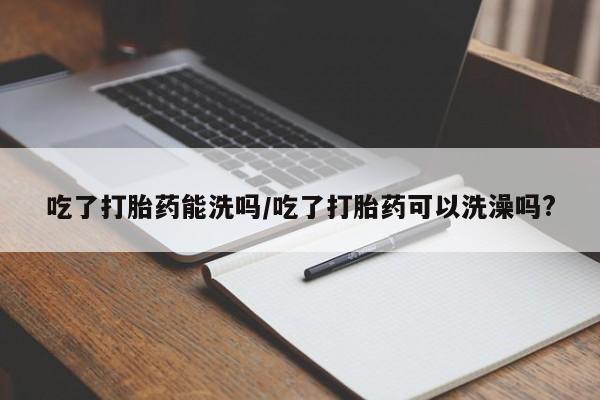 米非司酮购买渠道微信吃了打胎药能洗吗/吃了打胎药可以洗澡吗?