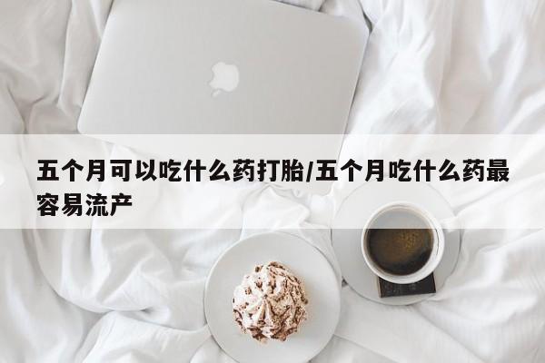 米非司酮购买渠道微信五个月可以吃什么药打胎/五个月吃什么药最容易流产