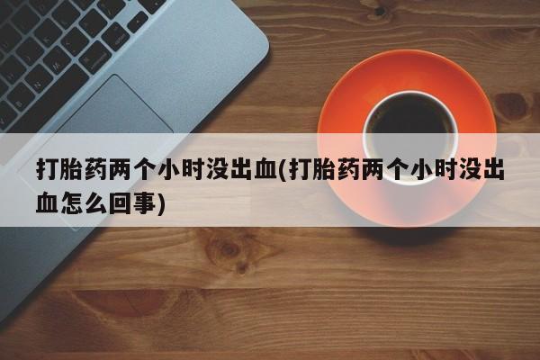 米非司酮购买渠道微信打胎药两个小时没出血(打胎药两个小时没出血怎么回事)