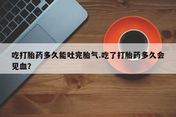 米非司酮购买渠道微信吃打胎药多久能吐完胎气.吃了打胎药多久会见血？