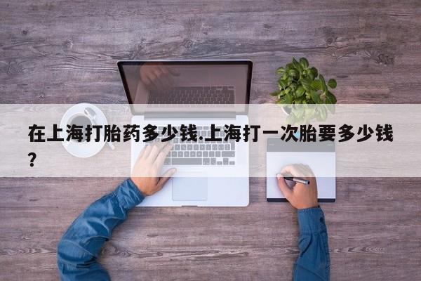 米非司酮购买渠道微信在上海打胎药多少钱.上海打一次胎要多少钱?