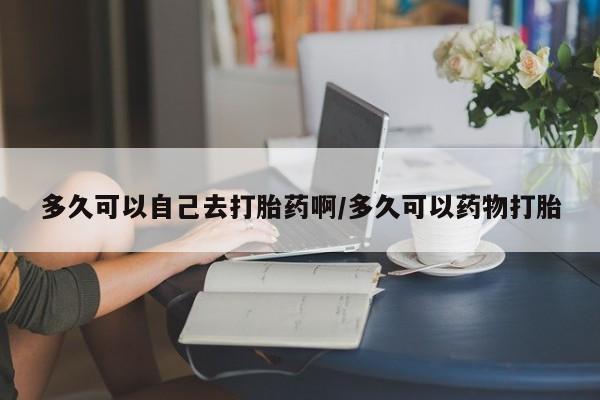 米非司酮购买渠道微信多久可以自己去打胎药啊/多久可以药物打胎